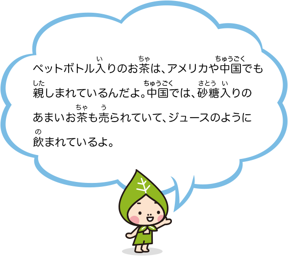 ペットボトル入りのお茶は、アメリカや中国でも親しまれているんだよ。中国では、砂糖入りのあまいお茶も売られていて、ジュースのように飲まれているよ。