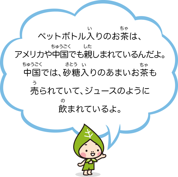 ペットボトル入りのお茶は、アメリカや中国でも親しまれているんだよ。中国では、砂糖入りのあまいお茶も売られていて、ジュースのように飲まれているよ。